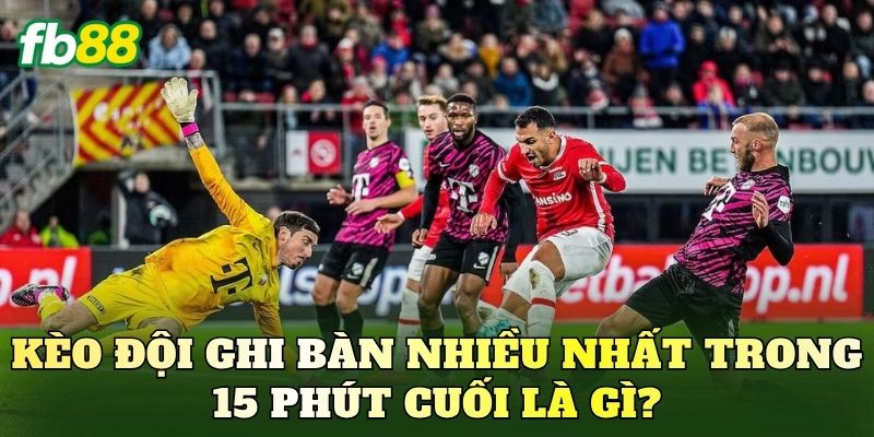 Kèo đội ghi bàn nhiều nhất trong 15 phút cuối là gì?